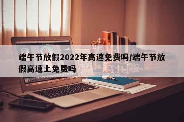 端午节放假2022年高速免费吗/端午节放假高速上免费吗