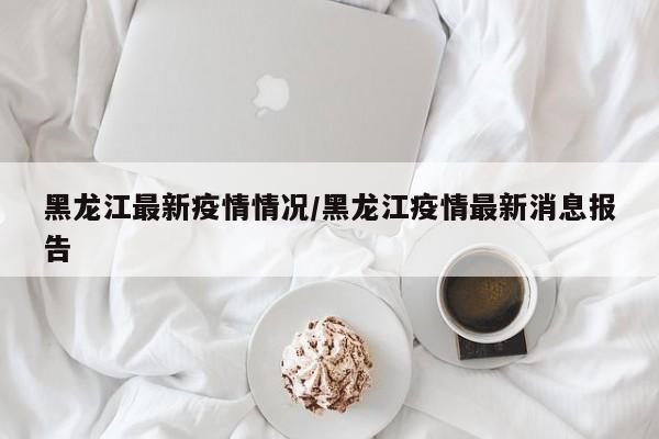 黑龙江最新疫情情况/黑龙江疫情最新消息报告