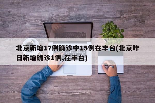 北京新增17例确诊中15例在丰台(北京昨日新增确诊1例,在丰台)