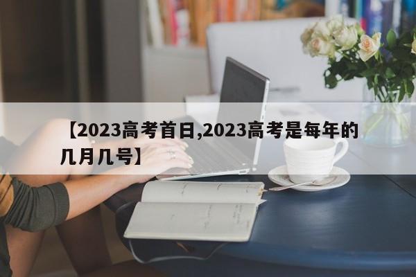 【2023高考首日,2023高考是每年的几月几号】