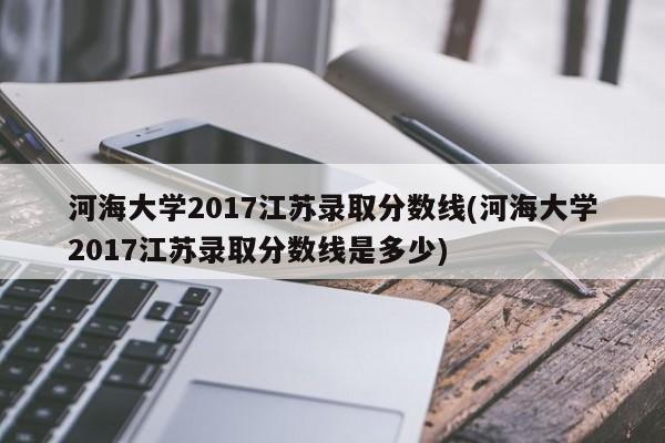 河海大学2017江苏录取分数线(河海大学2017江苏录取分数线是多少)