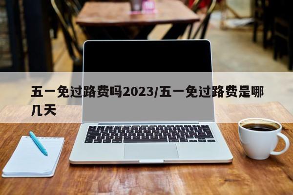 五一免过路费吗2023/五一免过路费是哪几天