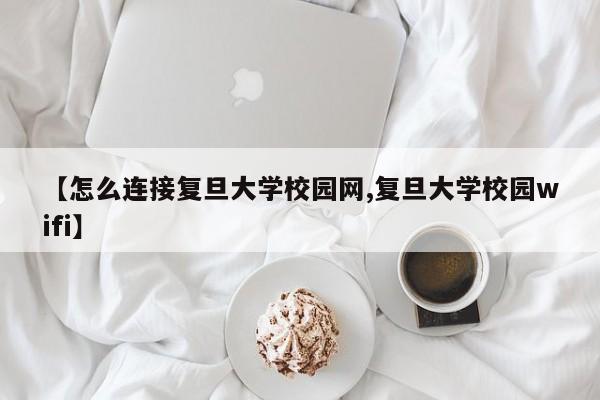 【怎么连接复旦大学校园网,复旦大学校园wifi】