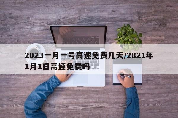 2023一月一号高速免费几天/2821年1月1日高速免费吗