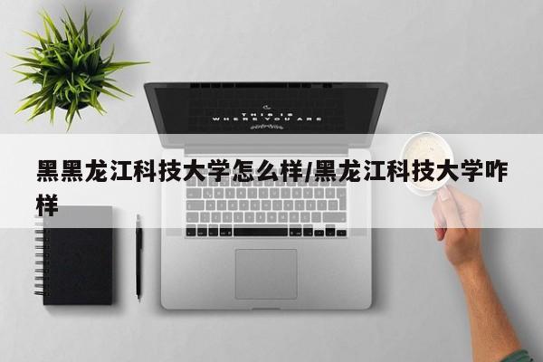 黑黑龙江科技大学怎么样/黑龙江科技大学咋样