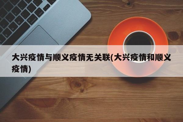 大兴疫情与顺义疫情无关联(大兴疫情和顺义疫情)