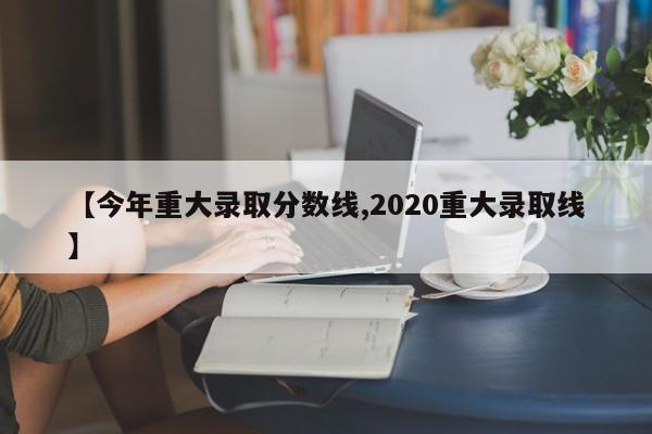 【今年重大录取分数线,2020重大录取线】