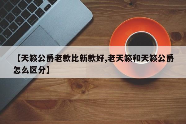 【天籁公爵老款比新款好,老天籁和天籁公爵怎么区分】