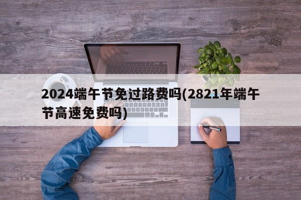 2024端午节免过路费吗(2821年端午节高速免费吗)