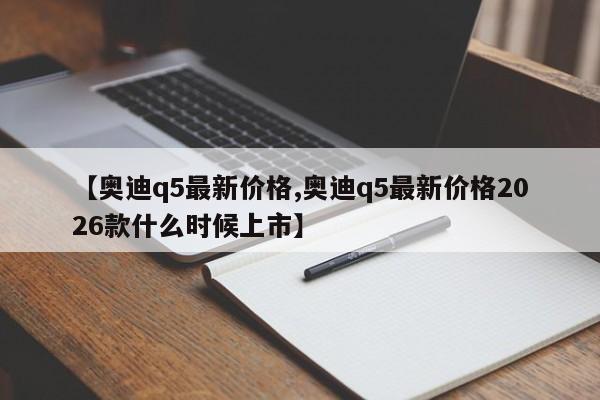 【奥迪q5最新价格,奥迪q5最新价格2026款什么时候上市】