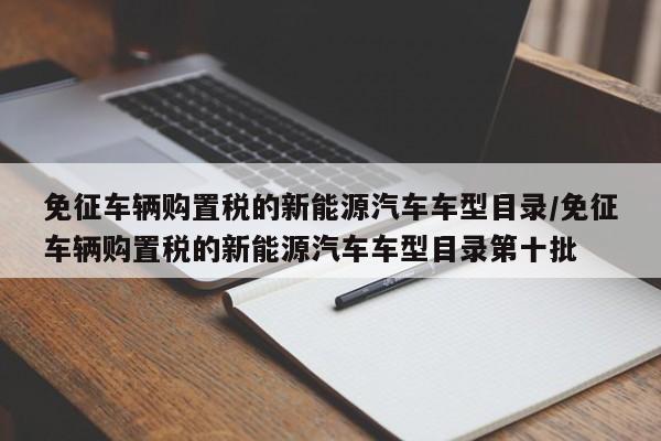 免征车辆购置税的新能源汽车车型目录/免征车辆购置税的新能源汽车车型目录第十批
