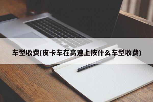 车型收费(皮卡车在高速上按什么车型收费)