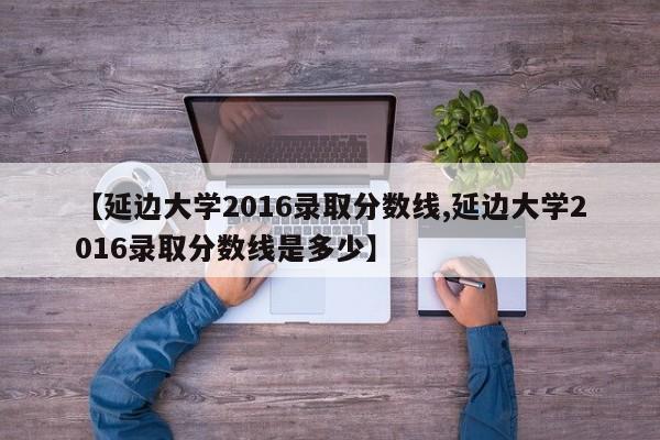 【延边大学2016录取分数线,延边大学2016录取分数线是多少】