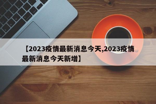 【2023疫情最新消息今天,2023疫情最新消息今天新增】