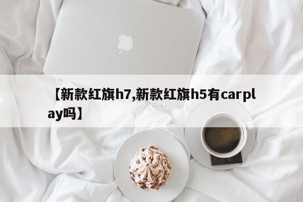 【新款红旗h7,新款红旗h5有carplay吗】