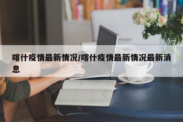 喀什疫情最新情况/喀什疫情最新情况最新消息